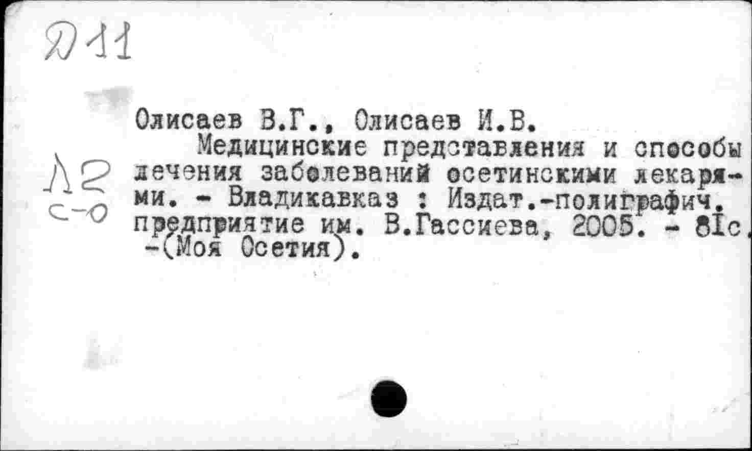 ﻿
Олисаев В.Г., Олисаев И.В.
Медицинские представления и способы / у лечения заболеваний осетинскими лекаря-г ~ ми. - Владикавказ : Из дат.-полиграфии.
J предприятие им. В.Гассиева, 2005. - 81с -(.Моя Осетия).